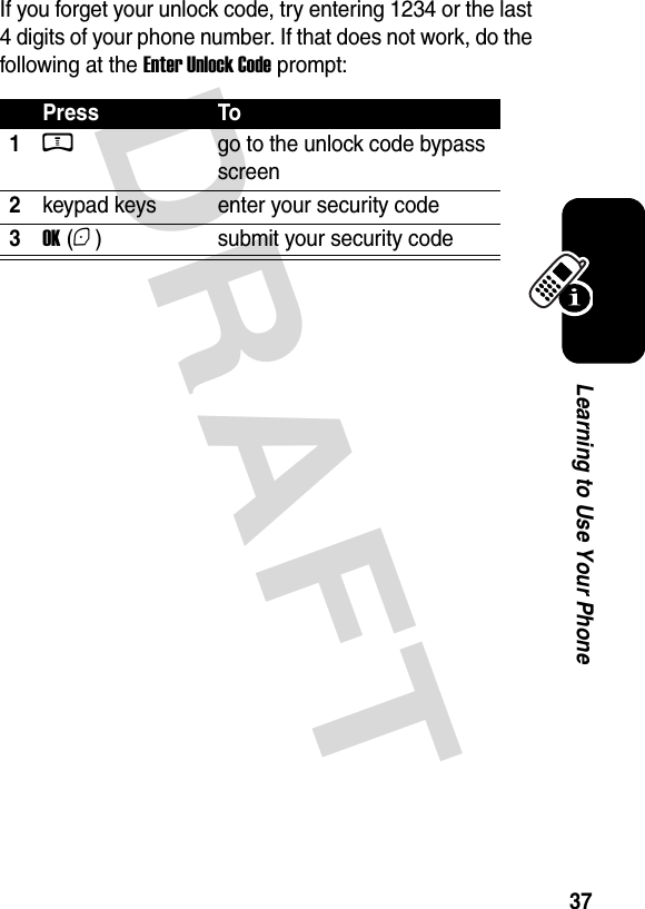  DRAFT 37Learning to Use Your PhoneIf you forget your unlock code, try entering 1234 or the last 4 digits of your phone number. If that does not work, do the following at the Enter Unlock Code prompt:Press To1M  go to the unlock code bypass screen2keypad keys enter your security code3OK (+) submit your security code