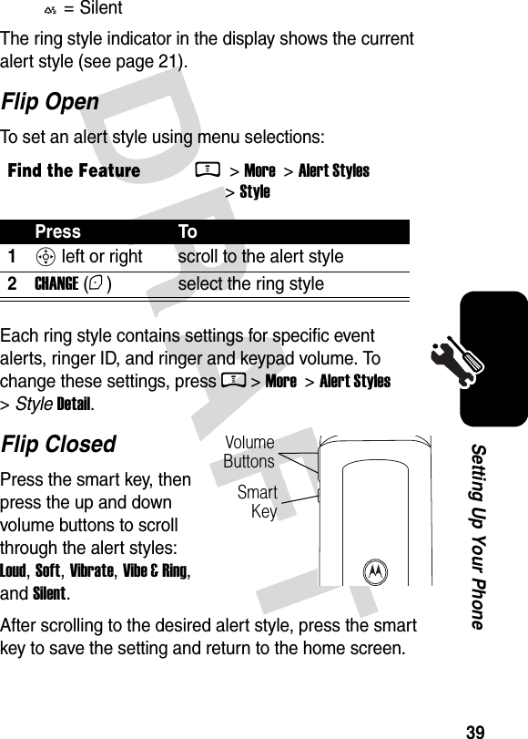  DRAFT 39Setting Up Your PhoneThe ring style indicator in the display shows the current alert style (see page 21).Flip OpenTo set an alert style using menu selections:Each ring style contains settings for specific event alerts, ringer ID, and ringer and keypad volume. To change these settings, press M &gt; More  &gt; Alert Styles &gt; Style Detail.Flip ClosedPress the smart key, then press the up and down volume buttons to scroll through the alert styles: Loud, Soft, Vibrate, Vibe &amp; Ring, and Silent. After scrolling to the desired alert style, press the smart key to save the setting and return to the home screen.Y= SilentFind the FeatureM &gt; More  &gt; Alert Styles &gt; StylePress To1S left or right scroll to the alert style2CHANGE (+) select the ring styleVolume ButtonsSmart Key