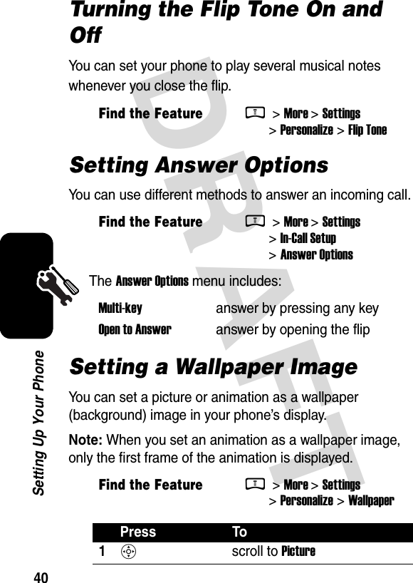  DRAFT 40Setting Up Your PhoneTurning the Flip Tone On and OffYou can set your phone to play several musical notes whenever you close the flip.Setting Answer OptionsYou can use different methods to answer an incoming call.The Answer Options menu includes:Setting a Wallpaper ImageYou can set a picture or animation as a wallpaper (background) image in your phone’s display.Note: When you set an animation as a wallpaper image, only the first frame of the animation is displayed.Find the FeatureM &gt; More &gt; Settings &gt; Personalize &gt; Flip ToneFind the FeatureM &gt; More &gt; Settings &gt; In-Call Setup &gt; Answer OptionsMulti-key  answer by pressing any keyOpen to Answer  answer by opening the flipFind the FeatureM &gt; More &gt; Settings &gt; Personalize &gt; WallpaperPress To1S scroll to Picture