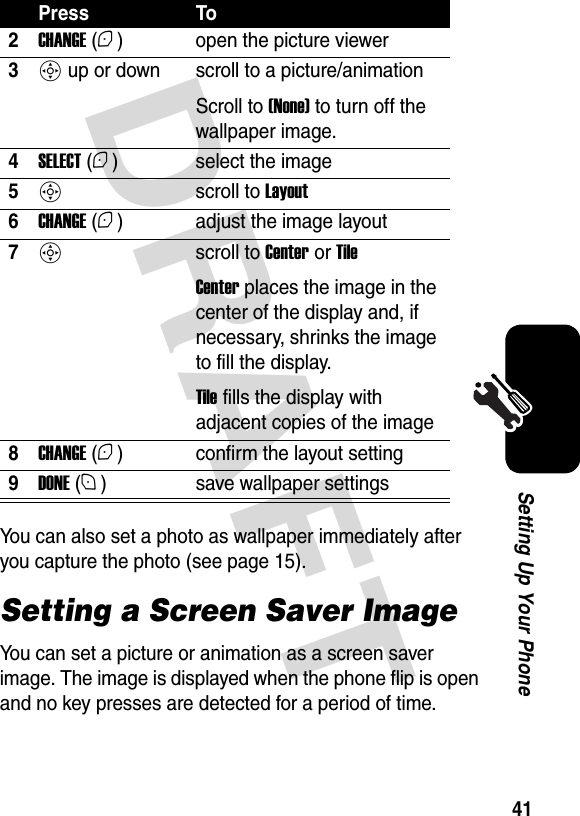  DRAFT 41Setting Up Your PhoneYou can also set a photo as wallpaper immediately after you capture the photo (see page 15).Setting a Screen Saver ImageYou can set a picture or animation as a screen saver image. The image is displayed when the phone flip is open and no key presses are detected for a period of time.2CHANGE (+) open the picture viewer3S up or down scroll to a picture/animationScroll to (None) to turn off the wallpaper image.4SELECT (+) select the image5S scroll to Layout6CHANGE (+) adjust the image layout7S scroll to Center or TileCenter places the image in the center of the display and, if necessary, shrinks the image to fill the display.Tile fills the display with adjacent copies of the image8CHANGE (+) confirm the layout setting9DONE (-) save wallpaper settingsPress To