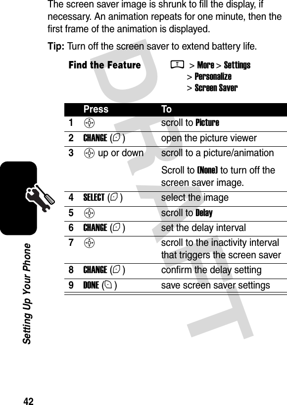  DRAFT 42Setting Up Your PhoneThe screen saver image is shrunk to fill the display, if necessary. An animation repeats for one minute, then the first frame of the animation is displayed.Tip: Turn off the screen saver to extend battery life.Find the FeatureM &gt; More &gt; Settings &gt; Personalize &gt; Screen SaverPress To1S scroll to Picture2CHANGE (+) open the picture viewer3S up or down  scroll to a picture/animationScroll to (None) to turn off the screen saver image.4SELECT (+) select the image5S scroll to Delay6CHANGE (+) set the delay interval7S  scroll to the inactivity interval that triggers the screen saver8CHANGE (+) confirm the delay setting9DONE (-) save screen saver settings