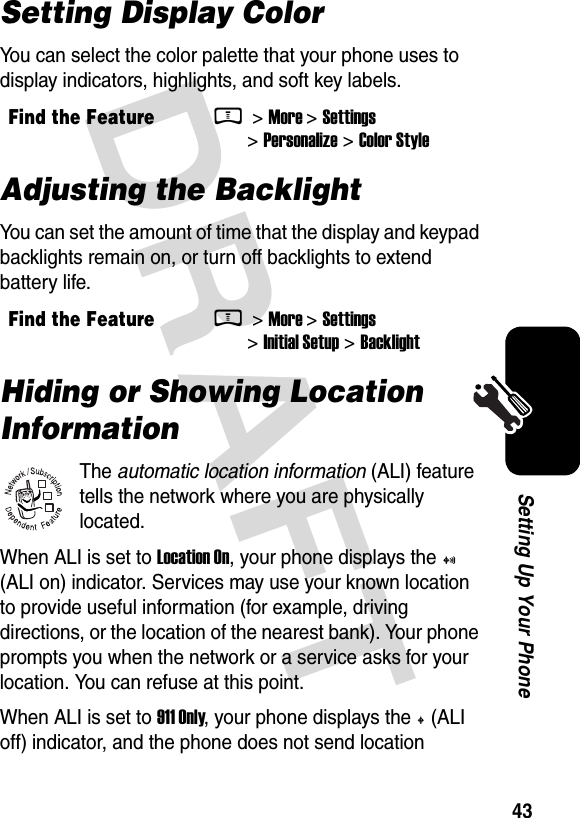  DRAFT 43Setting Up Your PhoneSetting Display ColorYou can select the color palette that your phone uses to display indicators, highlights, and soft key labels.Adjusting the BacklightYou can set the amount of time that the display and keypad backlights remain on, or turn off backlights to extend battery life.Hiding or Showing Location InformationThe automatic location information (ALI) feature tells the network where you are physically located.When ALI is set to Location On, your phone displays the + (ALI on) indicator. Services may use your known location to provide useful information (for example, driving directions, or the location of the nearest bank). Your phone prompts you when the network or a service asks for your location. You can refuse at this point.When ALI is set to 911 Only, your phone displays the M (ALI off) indicator, and the phone does not send location Find the FeatureM &gt; More &gt; Settings &gt; Personalize &gt; Color StyleFind the FeatureM &gt; More &gt; Settings &gt; Initial Setup &gt; Backlight032380o