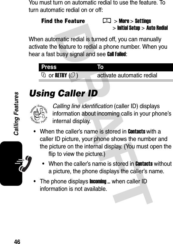  DRAFT 46Calling FeaturesYou must turn on automatic redial to use the feature. To turn automatic redial on or off:When automatic redial is turned off, you can manually activate the feature to redial a phone number. When you hear a fast busy signal and see Call Failed:Using Caller IDCalling line identification (caller ID) displays information about incoming calls in your phone’s internal display.•When the caller’s name is stored in Contacts with a caller ID picture, your phone shows the number and the picture on the internal display. (You must open the flip to view the picture.)•When the caller’s name is stored in Contacts without a picture, the phone displays the caller’s name.•The phone displays Incoming ... when caller ID information is not available.Find the FeatureM &gt; More &gt; Settings &gt; Initial Setup &gt; Auto RedialPress ToN or RETRY (+) activate automatic redial032380o