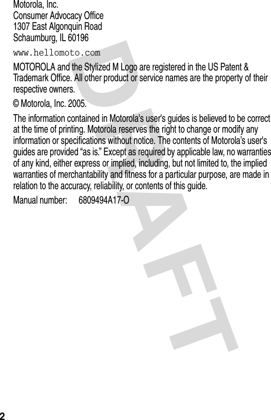  DRAFT 2Motorola, Inc. Consumer Advocacy Office 1307 East Algonquin Road Schaumburg, IL 60196www.hellomoto.comMOTOROLA and the Stylized M Logo are registered in the US Patent &amp; Trademark Office. All other product or service names are the property of their respective owners.© Motorola, Inc. 2005.The information contained in Motorola&apos;s user&apos;s guides is believed to be correct at the time of printing. Motorola reserves the right to change or modify any information or specifications without notice. The contents of Motorola’s user&apos;s guides are provided “as is.” Except as required by applicable law, no warranties of any kind, either express or implied, including, but not limited to, the implied warranties of merchantability and fitness for a particular purpose, are made in relation to the accuracy, reliability, or contents of this guide.Manual number: 6809494A17-O