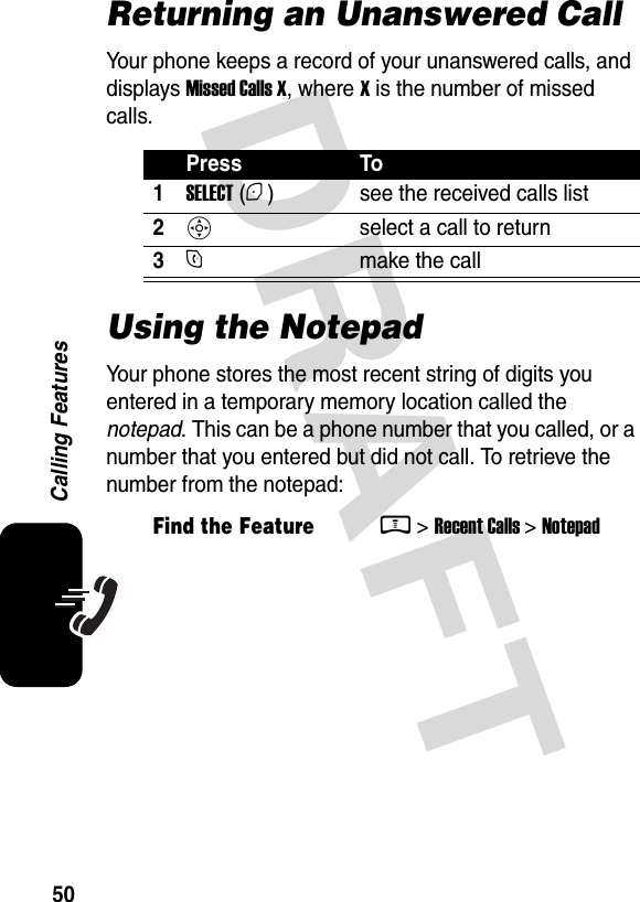  DRAFT 50Calling FeaturesReturning an Unanswered CallYour phone keeps a record of your unanswered calls, and displays Missed Calls X, where X is the number of missed calls.Using the NotepadYour phone stores the most recent string of digits you entered in a temporary memory location called the notepad. This can be a phone number that you called, or a number that you entered but did not call. To retrieve the number from the notepad:Press To1SELECT (+) see the received calls list2S  select a call to return3N  make the callFind the FeatureM&gt; Recent Calls &gt; Notepad