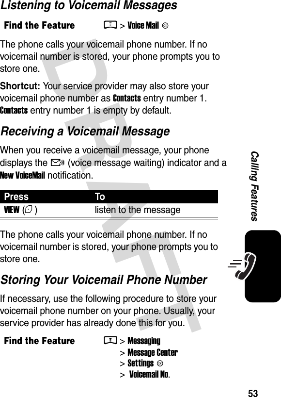  DRAFT 53Calling FeaturesListening to Voicemail MessagesThe phone calls your voicemail phone number. If no voicemail number is stored, your phone prompts you to store one.Shortcut: Your service provider may also store your voicemail phone number as Contacts entry number 1. Contacts entry number 1 is empty by default.Receiving a Voicemail MessageWhen you receive a voicemail message, your phone displays the &amp; (voice message waiting) indicator and a New VoiceMail notification.The phone calls your voicemail phone number. If no voicemail number is stored, your phone prompts you to store one.Storing Your Voicemail Phone NumberIf necessary, use the following procedure to store your voicemail phone number on your phone. Usually, your service provider has already done this for you.Find the FeatureM&gt; Voice Mail KPress ToVIEW (+) listen to the messageFind the FeatureM&gt; Messaging &gt; Message Center &gt; Settings K &gt;  Voicemail No.