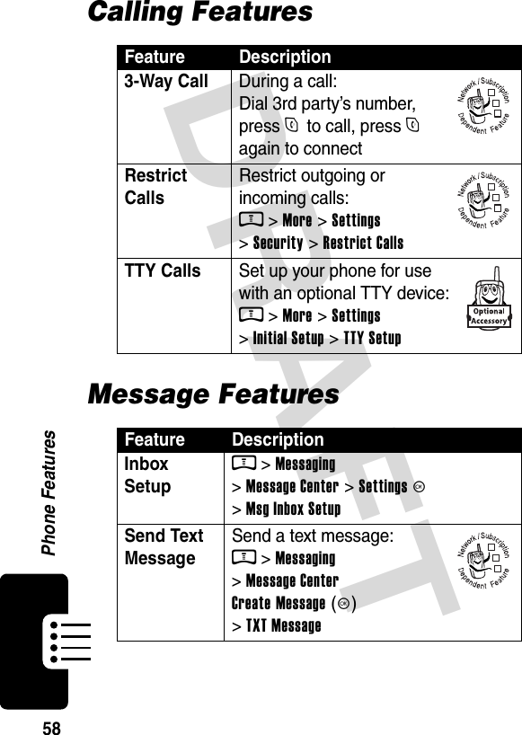  DRAFT Phone Features58Calling FeaturesMessage FeaturesFeature Description3-Way Call  During a call: Dial 3rd party’s number, press N to call, press N again to connectRestrict Calls Restrict outgoing or incoming calls: M &gt; More &gt; Settings &gt; Security &gt; Restrict CallsTTY Calls  Set up your phone for use with an optional TTY device: M &gt; More &gt; Settings &gt; Initial Setup &gt; TTY SetupFeature DescriptionInbox SetupM &gt; Messaging &gt; Message Center &gt; Settings K &gt; Msg Inbox SetupSend Text MessageSend a text message: M &gt; Messaging &gt; Message Center Create Message (K) &gt; TXT Message032380o032380o032380o