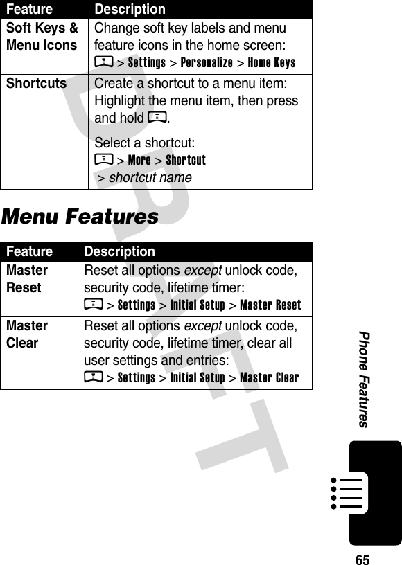  DRAFT Phone Features65Menu FeaturesSoft Keys &amp; Menu Icons Change soft key labels and menu feature icons in the home screen: M &gt; Settings &gt; Personalize &gt; Home KeysShortcuts  Create a shortcut to a menu item: Highlight the menu item, then press and hold M.Select a shortcut: M &gt; More &gt; Shortcut  &gt; shortcut nameFeature DescriptionMaster Reset Reset all options except unlock code, security code, lifetime timer: M &gt; Settings &gt; Initial Setup &gt; Master ResetMaster Clear Reset all options except unlock code, security code, lifetime timer, clear all user settings and entries: M &gt; Settings &gt; Initial Setup &gt; Master ClearFeature Description