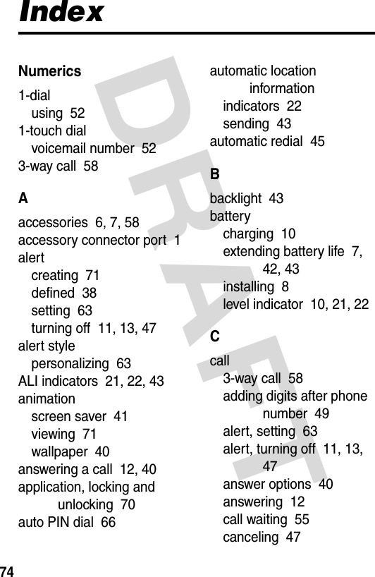  DRAFT 74IndexNumerics1-dialusing  521-touch dialvoicemail number  523-way call  58Aaccessories  6, 7, 58accessory connector port  1alertcreating  71defined  38setting  63turning off  11, 13, 47alert stylepersonalizing  63ALI indicators  21, 22, 43animationscreen saver  41viewing  71wallpaper  40answering a call  12, 40application, locking and unlocking  70auto PIN dial  66automatic location informationindicators  22sending  43automatic redial  45Bbacklight  43batterycharging  10extending battery life  7, 42, 43installing  8level indicator  10, 21, 22Ccall3-way call  58adding digits after phone number  49alert, setting  63alert, turning off  11, 13, 47answer options  40answering  12call waiting  55canceling  47