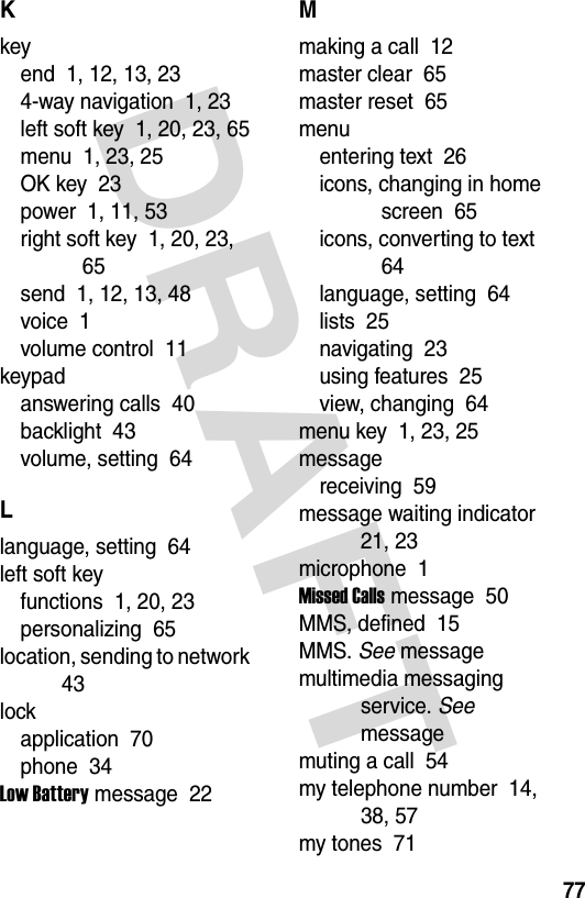  DRAFT 77Kkeyend  1, 12, 13, 234-way navigation  1, 23left soft key  1, 20, 23, 65menu  1, 23, 25OK key  23power  1, 11, 53right soft key  1, 20, 23, 65send  1, 12, 13, 48voice  1volume control  11keypadanswering calls  40backlight  43volume, setting  64Llanguage, setting  64left soft keyfunctions  1, 20, 23personalizing  65location, sending to network  43lockapplication  70phone  34Low Battery message  22Mmaking a call  12master clear  65master reset  65menuentering text  26icons, changing in home screen  65icons, converting to text  64language, setting  64lists  25navigating  23using features  25view, changing  64menu key  1, 23, 25messagereceiving  59message waiting indicator  21, 23microphone  1Missed Calls message  50MMS, defined  15MMS. See messagemultimedia messaging service. See messagemuting a call  54my telephone number  14, 38, 57my tones  71