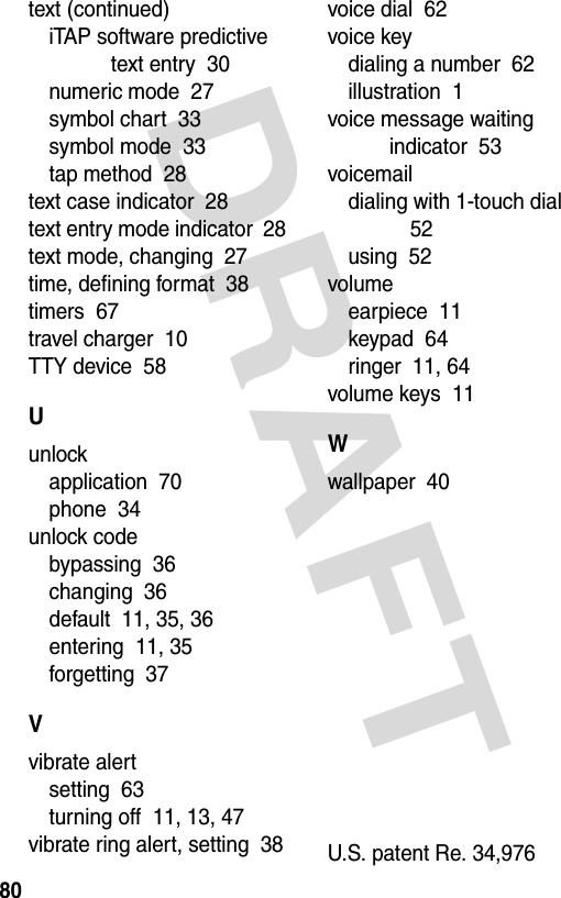  DRAFT 80text (continued)iTAP software predictive text entry  30numeric mode  27symbol chart  33symbol mode  33tap method  28text case indicator  28text entry mode indicator  28text mode, changing  27time, defining format  38timers  67travel charger  10TTY device  58Uunlockapplication  70phone  34unlock codebypassing  36changing  36default  11, 35, 36entering  11, 35forgetting  37Vvibrate alertsetting  63turning off  11, 13, 47vibrate ring alert, setting  38voice dial  62voice keydialing a number  62illustration  1voice message waiting indicator  53voicemaildialing with 1-touch dial  52using  52volumeearpiece  11keypad  64ringer  11, 64volume keys  11Wwallpaper  40U.S. patent Re. 34,976 