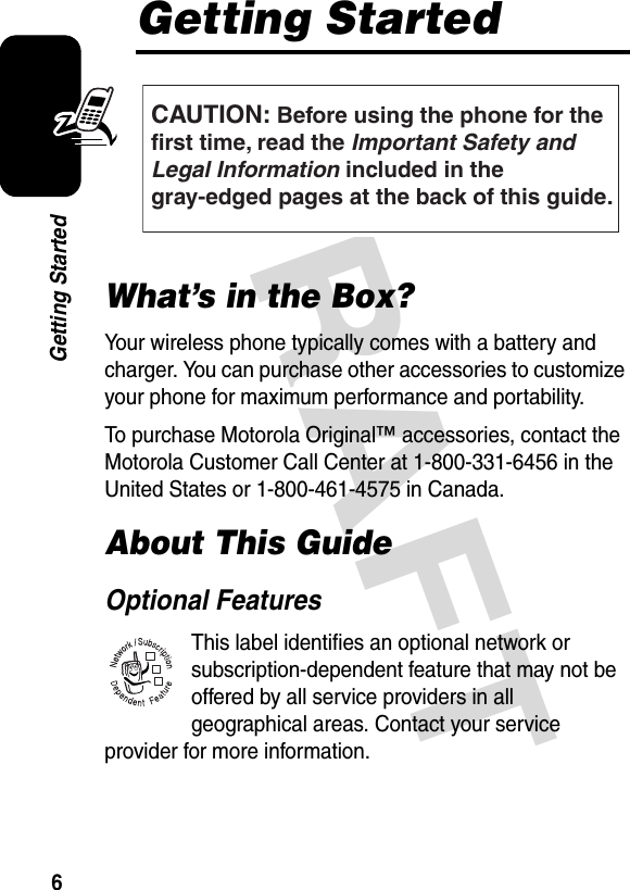  DRAFT 6Getting StartedGetting StartedWhat’s in the Box?Your wireless phone typically comes with a battery and charger. You can purchase other accessories to customize your phone for maximum performance and portability.To purchase Motorola Original™ accessories, contact the Motorola Customer Call Center at 1-800-331-6456 in the United States or 1-800-461-4575 in Canada.About This GuideOptional FeaturesThis label identifies an optional network or subscription-dependent feature that may not be offered by all service providers in all geographical areas. Contact your service provider for more information.CAUTION: Before using the phone for thefirst time, read the Important Safety and Legal Information included in the gray-edged pages at the back of this guide.032259o032380o