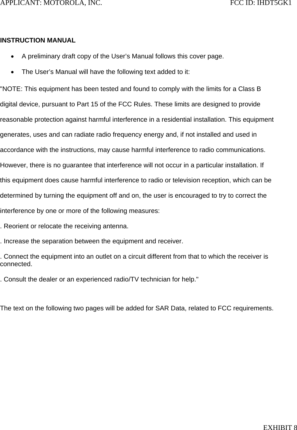 APPLICANT: MOTOROLA, INC.                                                                       FCC ID: IHDT5GK1   INSTRUCTION MANUAL  •  A preliminary draft copy of the User’s Manual follows this cover page.  •  The User’s Manual will have the following text added to it:  &quot;NOTE: This equipment has been tested and found to comply with the limits for a Class B  digital device, pursuant to Part 15 of the FCC Rules. These limits are designed to provide  reasonable protection against harmful interference in a residential installation. This equipment  generates, uses and can radiate radio frequency energy and, if not installed and used in  accordance with the instructions, may cause harmful interference to radio communications.  However, there is no guarantee that interference will not occur in a particular installation. If  this equipment does cause harmful interference to radio or television reception, which can be  determined by turning the equipment off and on, the user is encouraged to try to correct the  interference by one or more of the following measures:  . Reorient or relocate the receiving antenna.  . Increase the separation between the equipment and receiver.  . Connect the equipment into an outlet on a circuit different from that to which the receiver is connected.  . Consult the dealer or an experienced radio/TV technician for help.&quot;   The text on the following two pages will be added for SAR Data, related to FCC requirements.  EXHIBIT 8 