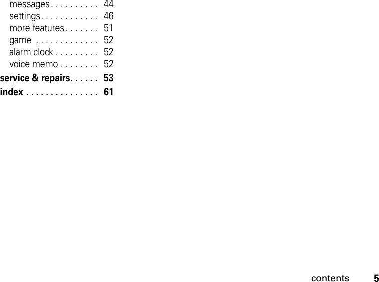 5contentsmessages. . . . . . . . . .   44settings. . . . . . . . . . . .   46more features . . . . . . .   51game  . . . . . . . . . . . . .   52alarm clock . . . . . . . . .   52voice memo . . . . . . . .   52service &amp; repairs. . . . . .   53index . . . . . . . . . . . . . . .   61