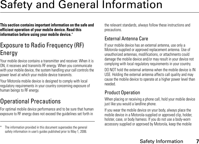 Safety Information7Safety and General InformationSafety InformationThis section contains important information on the safe and efficient operation of your mobile device. Read this information before using your mobile device.*Exposure to Radio Frequency (RF) EnergyYour mobile device contains a transmitter and receiver. When it is ON, it receives and transmits RF energy. When you communicate with your mobile device, the system handling your call controls the power level at which your mobile device transmits.Your Motorola mobile device is designed to comply with local regulatory requirements in your country concerning exposure of human beings to RF energy.Operational PrecautionsFor optimal mobile device performance and to be sure that human exposure to RF energy does not exceed the guidelines set forth in the relevant standards, always follow these instructions and precautions.External Antenna CareIf your mobile device has an external antenna, use only a Motorola-supplied or approved replacement antenna. Use of unauthorized antennas, modifications, or attachments could damage the mobile device and/or may result in your device not complying with local regulatory requirements in your country.DO NOT hold the external antenna when the mobile device is IN USE. Holding the external antenna affects call quality and may cause the mobile device to operate at a higher power level than needed.Product OperationWhen placing or receiving a phone call, hold your mobile device just like you would a landline phone.If you wear the mobile device on your body, always place the mobile device in a Motorola-supplied or approved clip, holder, holster, case, or body harness. If you do not use a body-worn accessory supplied or approved by Motorola, keep the mobile * The information provided in this document supersedes the general safety information in user’s guides published prior to May 1, 2006.