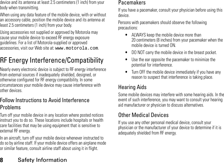 8Safety Informationdevice and its antenna at least 2.5 centimeters (1 inch) from your body when transmitting.When using any data feature of the mobile device, with or without an accessory cable, position the mobile device and its antenna at least 2.5 centimeters (1 inch) from your body.Using accessories not supplied or approved by Motorola may cause your mobile device to exceed RF energy exposure guidelines. For a list of Motorola-supplied or approved accessories, visit our Web site at: www.motorola.com.RF Energy Interference/CompatibilityNearly every electronic device is subject to RF energy interference from external sources if inadequately shielded, designed, or otherwise configured for RF energy compatibility. In some circumstances your mobile device may cause interference with other devices.Follow Instructions to Avoid Interference ProblemsTurn off your mobile device in any location where posted notices instruct you to do so. These locations include hospitals or health care facilities that may be using equipment that is sensitive to external RF energy.In an aircraft, turn off your mobile device whenever instructed to do so by airline staff. If your mobile device offers an airplane mode or similar feature, consult airline staff about using it in flight.PacemakersIf you have a pacemaker, consult your physician before using this device.Persons with pacemakers should observe the following precautions:•ALWAYS keep the mobile device more than 20 centimeters (8 inches) from your pacemaker when the mobile device is turned ON.•DO NOT carry the mobile device in the breast pocket.•Use the ear opposite the pacemaker to minimize the potential for interference.•Turn OFF the mobile device immediately if you have any reason to suspect that interference is taking place.Hearing AidsSome mobile devices may interfere with some hearing aids. In the event of such interference, you may want to consult your hearing aid manufacturer or physician to discuss alternatives.Other Medical DevicesIf you use any other personal medical device, consult your physician or the manufacturer of your device to determine if it is adequately shielded from RF energy.