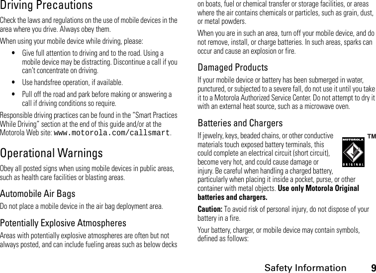 Safety Information9Driving PrecautionsCheck the laws and regulations on the use of mobile devices in the area where you drive. Always obey them.When using your mobile device while driving, please:•Give full attention to driving and to the road. Using a mobile device may be distracting. Discontinue a call if you can’t concentrate on driving.•Use handsfree operation, if available.•Pull off the road and park before making or answering a call if driving conditions so require.Responsible driving practices can be found in the “Smart Practices While Driving” section at the end of this guide and/or at the Motorola Web site: www.motorola.com/callsmart.Operational WarningsObey all posted signs when using mobile devices in public areas, such as health care facilities or blasting areas.Automobile Air BagsDo not place a mobile device in the air bag deployment area.Potentially Explosive AtmospheresAreas with potentially explosive atmospheres are often but not always posted, and can include fueling areas such as below decks on boats, fuel or chemical transfer or storage facilities, or areas where the air contains chemicals or particles, such as grain, dust, or metal powders.When you are in such an area, turn off your mobile device, and do not remove, install, or charge batteries. In such areas, sparks can occur and cause an explosion or fire.Damaged ProductsIf your mobile device or battery has been submerged in water, punctured, or subjected to a severe fall, do not use it until you take it to a Motorola Authorized Service Center. Do not attempt to dry it with an external heat source, such as a microwave oven.Batteries and ChargersIf jewelry, keys, beaded chains, or other conductive materials touch exposed battery terminals, this could complete an electrical circuit (short circuit), become very hot, and could cause damage or injury. Be careful when handling a charged battery, particularly when placing it inside a pocket, purse, or other container with metal objects. Use only Motorola Original batteries and chargers.Caution: To avoid risk of personal injury, do not dispose of your battery in a fire.Your battery, charger, or mobile device may contain symbols, defined as follows: