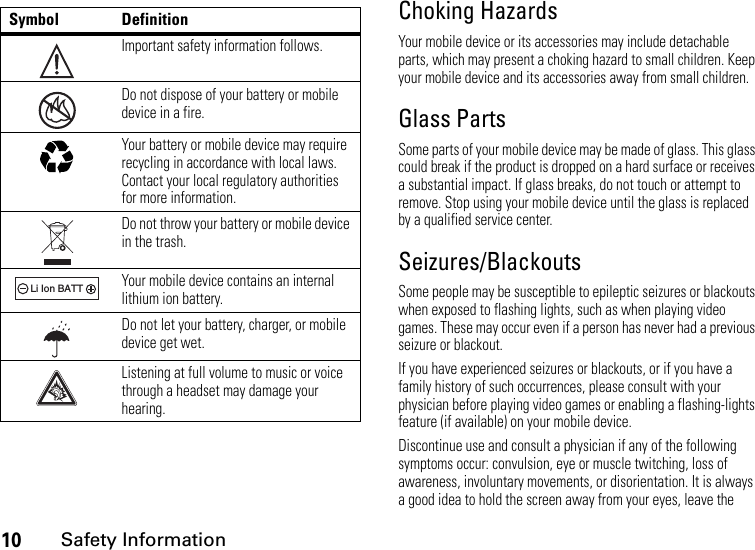 10Safety InformationChoking HazardsYour mobile device or its accessories may include detachable parts, which may present a choking hazard to small children. Keep your mobile device and its accessories away from small children.Glass PartsSome parts of your mobile device may be made of glass. This glass could break if the product is dropped on a hard surface or receives a substantial impact. If glass breaks, do not touch or attempt to remove. Stop using your mobile device until the glass is replaced by a qualified service center.Seizures/BlackoutsSome people may be susceptible to epileptic seizures or blackouts when exposed to flashing lights, such as when playing video games. These may occur even if a person has never had a previous seizure or blackout.If you have experienced seizures or blackouts, or if you have a family history of such occurrences, please consult with your physician before playing video games or enabling a flashing-lights feature (if available) on your mobile device.Discontinue use and consult a physician if any of the following symptoms occur: convulsion, eye or muscle twitching, loss of awareness, involuntary movements, or disorientation. It is always a good idea to hold the screen away from your eyes, leave the Symbol DefinitionImportant safety information follows.Do not dispose of your battery or mobile device in a fire.Your battery or mobile device may require recycling in accordance with local laws. Contact your local regulatory authorities for more information.Do not throw your battery or mobile device in the trash.Your mobile device contains an internal lithium ion battery.Do not let your battery, charger, or mobile device get wet.Listening at full volume to music or voice through a headset may damage your hearing.032374o032376o032375o032378oLi Ion BATT