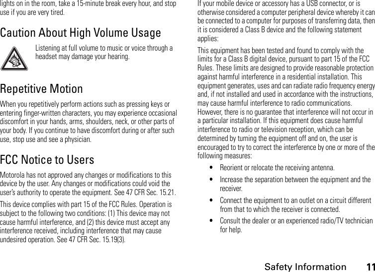 Safety Information11lights on in the room, take a 15-minute break every hour, and stop use if you are very tired.Caution About High Volume UsageListening at full volume to music or voice through a headset may damage your hearing.Repetitive MotionWhen you repetitively perform actions such as pressing keys or entering finger-written characters, you may experience occasional discomfort in your hands, arms, shoulders, neck, or other parts of your body. If you continue to have discomfort during or after such use, stop use and see a physician.FCC Notice to UsersMotorola has not approved any changes or modifications to this device by the user. Any changes or modifications could void the user’s authority to operate the equipment. See 47 CFR Sec. 15.21.This device complies with part 15 of the FCC Rules. Operation is subject to the following two conditions: (1) This device may not cause harmful interference, and (2) this device must accept any interference received, including interference that may cause undesired operation. See 47 CFR Sec. 15.19(3).If your mobile device or accessory has a USB connector, or is otherwise considered a computer peripheral device whereby it can be connected to a computer for purposes of transferring data, then it is considered a Class B device and the following statement applies:This equipment has been tested and found to comply with the limits for a Class B digital device, pursuant to part 15 of the FCC Rules. These limits are designed to provide reasonable protection against harmful interference in a residential installation. This equipment generates, uses and can radiate radio frequency energy and, if not installed and used in accordance with the instructions, may cause harmful interference to radio communications. However, there is no guarantee that interference will not occur in a particular installation. If this equipment does cause harmful interference to radio or television reception, which can be determined by turning the equipment off and on, the user is encouraged to try to correct the interference by one or more of the following measures:•Reorient or relocate the receiving antenna.•Increase the separation between the equipment and the receiver.•Connect the equipment to an outlet on a circuit different from that to which the receiver is connected.•Consult the dealer or an experienced radio/TV technician for help.