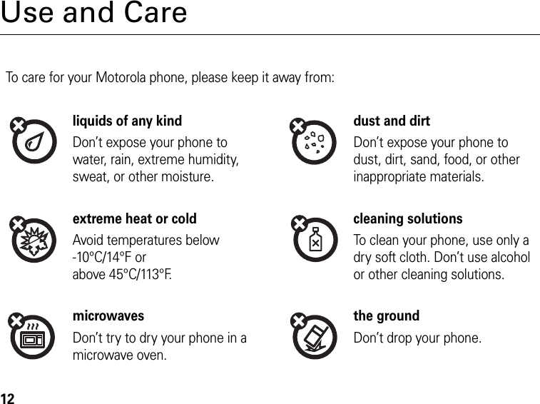 12Use and CareTo care for your Motorola phone, please keep it away from:liquids of any kind dust and dirtDon’t expose your phone to water, rain, extreme humidity, sweat, or other moisture.Don’t expose your phone to dust, dirt, sand, food, or other inappropriate materials.extreme heat or cold cleaning solutionsAvoid temperatures below -10°C/14°F or above 45°C/113°F.To clean your phone, use only a dry soft cloth. Don’t use alcohol or other cleaning solutions.microwaves the groundDon’t try to dry your phone in a microwave oven.Don’t drop your phone.