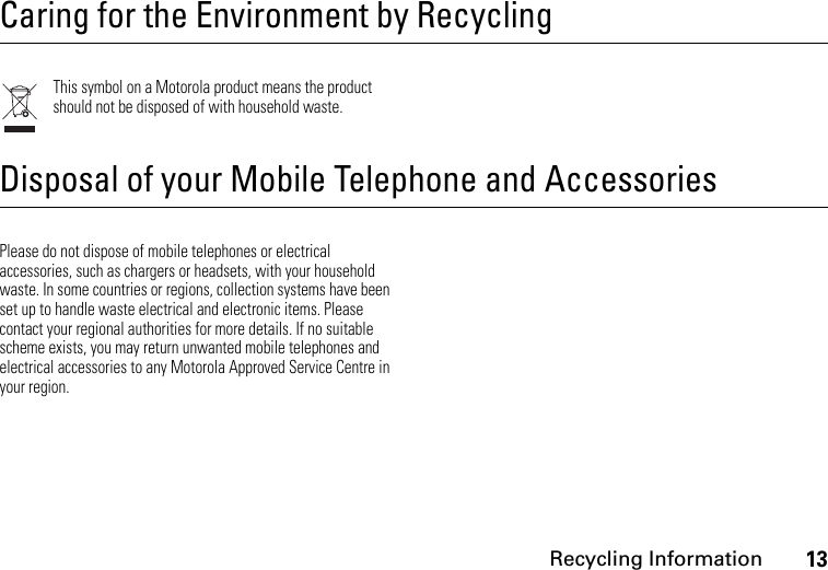 Recycling Information13 Recycling Informa tionCaring for the Environment by RecyclingThis symbol on a Motorola product means the product should not be disposed of with household waste.Disposal of your Mobile Telephone and AccessoriesPlease do not dispose of mobile telephones or electrical accessories, such as chargers or headsets, with your household waste. In some countries or regions, collection systems have been set up to handle waste electrical and electronic items. Please contact your regional authorities for more details. If no suitable scheme exists, you may return unwanted mobile telephones and electrical accessories to any Motorola Approved Service Centre in your region.