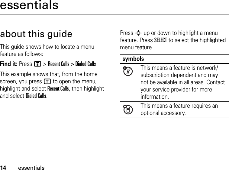 14essentialsessentialsabout this guideThis guide shows how to locate a menu feature as follows:Find it: Press M &gt; Recent Calls &gt; Dialed CallsThis example shows that, from the home screen, you press M to open the menu, highlight and select Recent Calls, then highlight and select Dialed Calls.Press S up or down to highlight a menu feature. Press SELECT to select the highlighted menu feature.symbolsThis means a feature is network/subscription dependent and may not be available in all areas. Contact your service provider for more information.This means a feature requires an optional accessory.