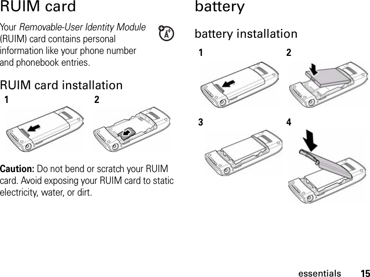 15essentialsRUIM cardYo ur   Removable-User Identity Module (RUIM) card contains personal information like your phone number and phonebook entries.RUIM card installationCaution: Do not bend or scratch your RUIM card. Avoid exposing your RUIM card to static electricity, water, or dirt.batterybattery installation121234