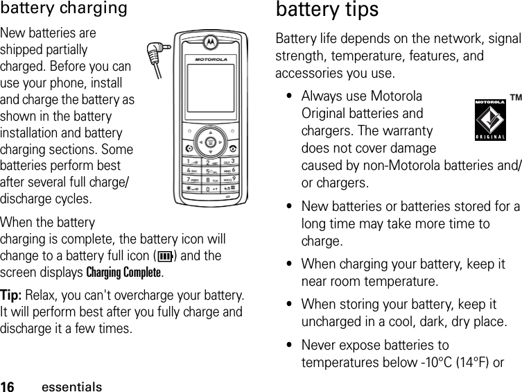 16essentialsbattery chargingNew batteries are shipped partially charged. Before you can use your phone, install and charge the battery as shown in the battery installation and battery charging sections. Some batteries perform best after several full charge/discharge cycles.When the battery charging is complete, the battery icon will change to a battery full icon ( ) and the screen displays Charging Complete.Tip: Relax, you can&apos;t overcharge your battery. It will perform best after you fully charge and discharge it a few times.battery tipsBattery life depends on the network, signal strength, temperature, features, and accessories you use.•Always use Motorola Original batteries and chargers. The warranty does not cover damage caused by non-Motorola batteries and/or chargers.•New batteries or batteries stored for a long time may take more time to charge.•When charging your battery, keep it near room temperature.•When storing your battery, keep it uncharged in a cool, dark, dry place.•Never expose batteries to temperatures below -10°C (14°F) or 