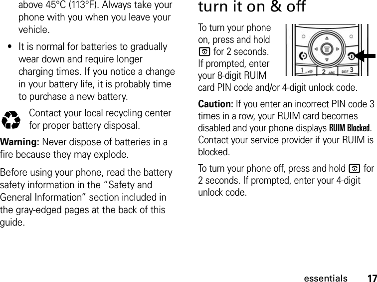 17essentialsabove 45°C (113°F). Always take your phone with you when you leave your vehicle.•It is normal for batteries to gradually wear down and require longer charging times. If you notice a change in your battery life, it is probably time to purchase a new battery.Contact your local recycling center for proper battery disposal.Warning: Never dispose of batteries in a fire because they may explode. Before using your phone, read the battery safety information in the “Safety and General Information” section included in the gray-edged pages at the back of this guide.turn it on &amp; offTo turn your phone on, press and hold O for 2 seconds. If prompted, enter your 8-digit RUIM card PIN code and/or 4-digit unlock code.Caution: If you enter an incorrect PIN code 3 times in a row, your RUIM card becomes disabled and your phone displays RUIM Blocked. Contact your service provider if your RUIM is blocked.To turn your phone off, press and hold O for 2 seconds. If prompted, enter your 4-digit unlock code.