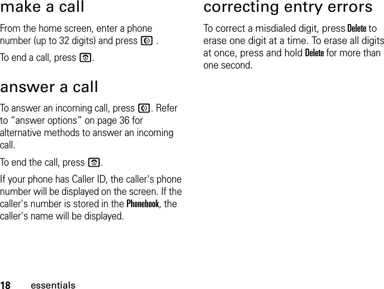 18essentialsmake a callFrom the home screen, enter a phone number (up to 32 digits) and press N.To end a call, press O.answer a callTo answer an incoming call, press N. Refer to “answer options” on page 36 for alternative methods to answer an incoming call.To end the call, press O.If your phone has Caller ID, the caller&apos;s phone number will be displayed on the screen. If the caller&apos;s number is stored in the Phonebook, the caller&apos;s name will be displayed.correcting entry errorsTo correct a misdialed digit, press Delete to erase one digit at a time. To erase all digits at once, press and hold Delete for more than one second.