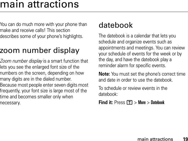 19main attractionsmain attractionsYou can do much more with your phone than make and receive calls! This section describes some of your phone’s highlights.zoom number displayZoom number display is a smart function that lets you see the enlarged font size of the numbers on the screen, depending on how many digits are in the dialed number. Because most people enter seven digits most frequently, your font size is large most of the time and becomes smaller only when necessary.datebookThe datebook is a calendar that lets you schedule and organize events such as appointments and meetings. You can review your schedule of events for the week or by the day, and have the datebook play a reminder alarm for specific events.Note: You must set the phone’s correct time and date in order to use the datebook.To schedule or review events in the datebook:Find it: Press M &gt; More &gt; Datebook