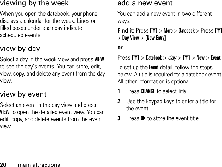 20main attractionsviewing by the weekWhen you open the datebook, your phone displays a calendar for the week. Lines or filled boxes under each day indicate scheduled events.view by daySelect a day in the week view and press VIEW to see the day&apos;s events. You can store, edit, view, copy, and delete any event from the day view.view by eventSelect an event in the day view and press VIEW to open the detailed event view. You can edit, copy, and delete events from the event view.add a new eventYou can add a new event in two different ways.Find it: Press M &gt; More &gt; Datebook &gt; Press M &gt; Day View &gt; [New Entry]orPress M &gt; Datebook &gt; day &gt; M &gt; New &gt; EventTo set up the Event detail, follow the steps below. A title is required for a datebook event. All other information is optional.1Press CHANGE to select Title.2Use the keypad keys to enter a title for the event.3Press OK to store the event title.