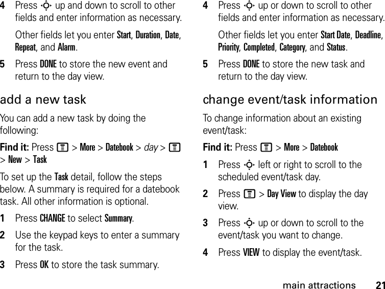 21main attractions4Press S up and down to scroll to other fields and enter information as necessary.Other fields let you enter Start, Duration, Date, Repeat, and Alarm.5Press DONE to store the new event and return to the day view.add a new taskYou can add a new task by doing the following:Find it: Press M &gt; More &gt; Datebook &gt; day &gt; M &gt; New &gt; TaskTo set up the Task detail, follow the steps below. A summary is required for a datebook task. All other information is optional.1Press CHANGE to select Summary.2Use the keypad keys to enter a summary for the task.3Press OK to store the task summary.4Press S up or down to scroll to other fields and enter information as necessary.Other fields let you enter Start Date, Deadline, Priority, Completed, Category, and Status.5Press DONE to store the new task and return to the day view.change event/task informationTo change information about an existing event/task:Find it: Press M &gt; More &gt; Datebook1Press S left or right to scroll to the scheduled event/task day.2Press M &gt; Day View to display the day view.3Press S up or down to scroll to the event/task you want to change.4Press VIEW to display the event/task.