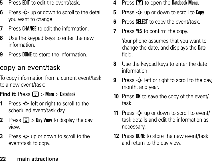 22main attractions5Press EDIT to edit the event/task.6Press S up or down to scroll to the detail you want to change.7Press CHANGE to edit the information.8Use the keypad keys to enter the new information.9Press DONE to store the information.copy an event/taskTo copy information from a current event/task to a new event/task:Find it: Press M &gt; More &gt; Datebook1Press S left or right to scroll to the scheduled event/task day.2Press M &gt; Day View to display the day view.3Press S up or down to scroll to the event/task to copy.4Press M to open the Datebook Menu.5Press S up or down to scroll to Copy.6Press SELECT to copy the event/task.7Press YES to confirm the copy.Your phone assumes that you want to change the date, and displays the Date field.8Use the keypad keys to enter the date information.9Press S left or right to scroll to the day, month, and year.10Press OK to save the copy of the event/task.11Press S up or down to scroll to event/task details and edit the information as necessary.12Press DONE to store the new event/task and return to the day view.