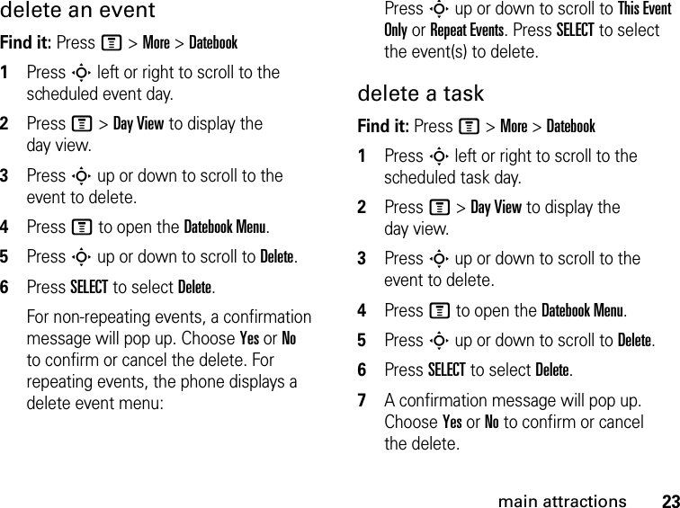 23main attractionsdelete an eventFind it: Press M &gt; More &gt; Datebook1Press S left or right to scroll to the scheduled event day.2Press M &gt; Day View to display the day view.3Press S up or down to scroll to the event to delete.4Press M to open the Datebook Menu.5Press S up or down to scroll to Delete.6Press SELECT to select Delete.For non-repeating events, a confirmation message will pop up. Choose Yes or No to confirm or cancel the delete. For repeating events, the phone displays a delete event menu:Press S up or down to scroll to This Event Only or Repeat Events. Press SELECT to select the event(s) to delete.delete a taskFind it: Press M &gt; More &gt; Datebook1Press S left or right to scroll to the scheduled task day.2Press M &gt; Day View to display the day view.3Press S up or down to scroll to the event to delete.4Press M to open the Datebook Menu.5Press S up or down to scroll to Delete.6Press SELECT to select Delete.7A confirmation message will pop up. Choose Yes or No to confirm or cancel the delete.