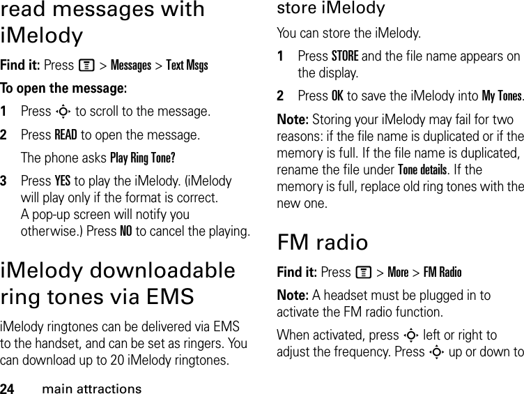 24main attractionsread messages with iMelodyFind it: Press M &gt; Messages &gt; Text MsgsTo open the message:1Press S to scroll to the message.2Press READ to open the message. The phone asks Play Ring Tone?3Press YES to play the iMelody. (iMelody will play only if the format is correct. A pop-up screen will notify you otherwise.) Press NO to cancel the playing.iMelody downloadable ring tones via EMSiMelody ringtones can be delivered via EMS to the handset, and can be set as ringers. You can download up to 20 iMelody ringtones.store iMelodyYou can store the iMelody.1Press STORE and the file name appears on the display.2Press OK to save the iMelody into My Tones.Note: Storing your iMelody may fail for two reasons: if the file name is duplicated or if the memory is full. If the file name is duplicated, rename the file under Tone details. If the memory is full, replace old ring tones with the new one.FM radioFind it: Press M &gt; More &gt; FM RadioNote: A headset must be plugged in to activate the FM radio function.When activated, press S left or right to adjust the frequency. Press S up or down to 