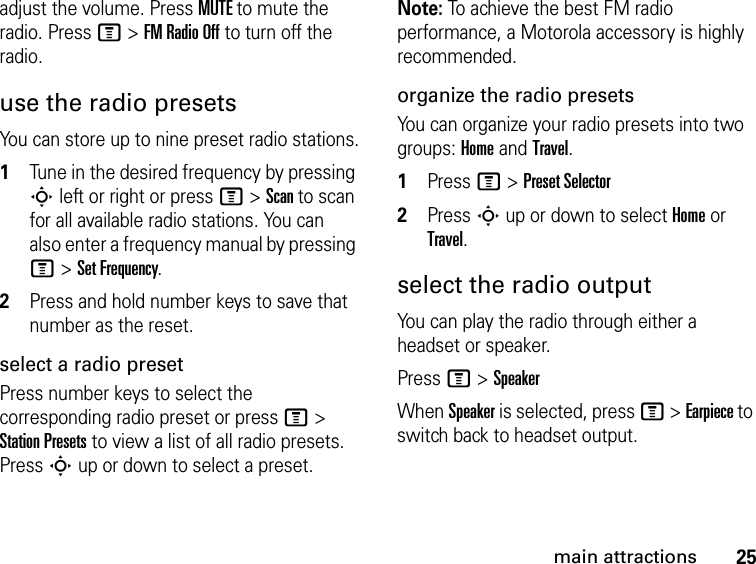 25main attractionsadjust the volume. Press MUTE to mute the radio. Press M &gt; FM Radio Off to turn off the radio.use the radio presetsYou can store up to nine preset radio stations.1Tune in the desired frequency by pressing S left or right or press M &gt; Scan to scan for all available radio stations. You can also enter a frequency manual by pressing M &gt; Set Frequency.2Press and hold number keys to save that number as the reset.select a radio presetPress number keys to select the corresponding radio preset or press M &gt; Station Presets to view a list of all radio presets. Press S up or down to select a preset.Note: To achieve the best FM radio performance, a Motorola accessory is highly recommended.organize the radio presetsYou can organize your radio presets into two groups: Home and Travel.1Press M &gt; Preset Selector2Press S up or down to select Home or Travel.select the radio outputYou can play the radio through either a headset or speaker.Press M &gt; SpeakerWhen Speaker is selected, press M &gt; Earpiece to switch back to headset output.