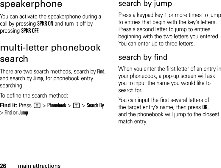 26main attractionsspeakerphoneYou can activate the speakerphone during a call by pressing SPKR ON and turn it off by pressing SPKR OFF.multi-letter phonebook searchThere are two search methods, search by Find, and search by Jump, for phonebook entry searching.To define the search method:Find it: Press M &gt; Phonebook &gt; M &gt; Search By &gt; Find or Jumpsearch by jumpPress a keypad key 1 or more times to jump to entries that begin with the key’s letters. Press a second letter to jump to entries beginning with the two letters you entered. You can enter up to three letters.search by findWhen you enter the first letter of an entry in your phonebook, a pop-up screen will ask you to input the name you would like to search for.You can input the first several letters of the target entry’s name, then press OK, and the phonebook will jump to the closest match entry.