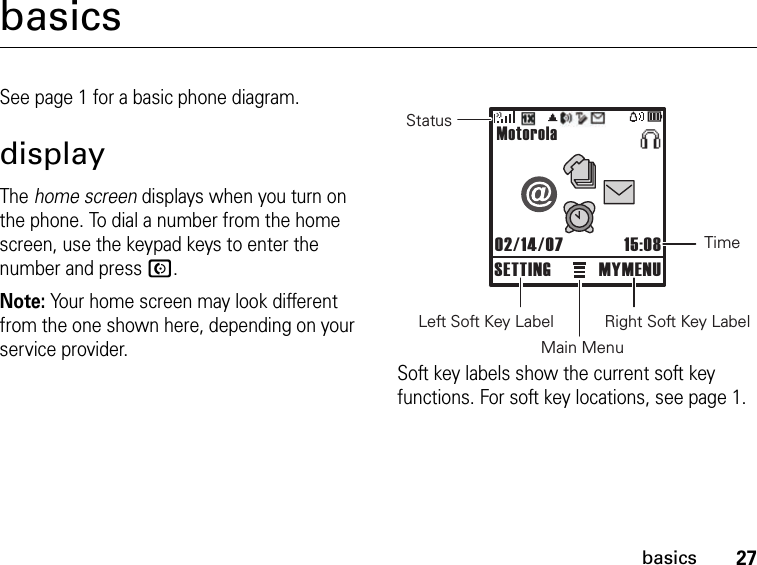 27basicsbasicsSee page 1 for a basic phone diagram.displayThe home screen displays when you turn on the phone. To dial a number from the home screen, use the keypad keys to enter the number and press N.Note: Your home screen may look different from the one shown here, depending on your service provider.Soft key labels show the current soft key functions. For soft key locations, see page 1.StatusLeft Soft Key LabelMain MenuRight Soft Key LabelTimeMotorola02/14/07 15:08SETTING MYMENU