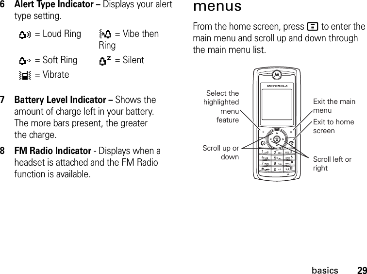 29basics6 Alert Type Indicator – Displays your alert type setting.7 Battery Level Indicator – Shows the amount of charge left in your battery. The more bars present, the greater the charge.8 FM Radio Indicator - Displays when a headset is attached and the FM Radio function is available.menusFrom the home screen, press M to enter the main menu and scroll up and down through the main menu list.= Loud Ring = Vibe then Ring= Soft Ring = Silent= VibrateSelect the highlighted menu featureExit the main menuExit to home screenScroll left or rightScroll up or down