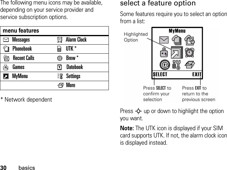 30basicsThe following menu icons may be available, depending on your service provider and service subscription options.* Network dependentselect a feature optionSome features require you to select an option from a list:Press S up or down to highlight the option you want.Note: The UTK icon is displayed if your SIM card supports UTK. If not, the alarm clock icon is displayed instead.menu featureseMessagesAAlarm ClocknPhonebookyUTK *sRecent Calls Brew *Q GamesMDatebookxMyMenu wSettingsfMore