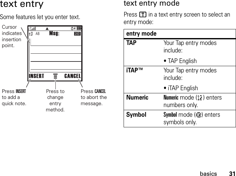 31basicstext entrySome features let you enter text.text entry modePress M in a text entry screen to select an entry mode:AB 160Msg:INSERT CANCELPress CANCEL to abort the message.Cursor indicates insertion point.Press INSERT to add a quick note.Press to change entry method.entry modeTAPYour Tap entry modes include:• TAP EnglishiTAP™Your Tap entry modes include:• iTAP EnglishNumericNumeric mode ( ) enters numbers only.SymbolSymbol mode ( ) enters symbols only.