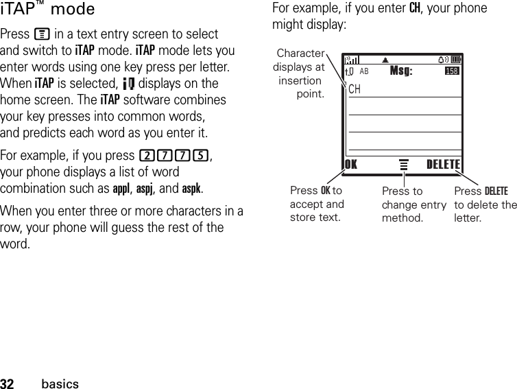 32basicsiTAP™ modePress M in a text entry screen to select and switch to iTAP mode. iTAP mode lets you enter words using one key press per letter. WheniTAP is selected,   displays on the home screen. The iTAP software combines your key presses into common words, and predicts each word as you enter it.For example, if you press 2775, your phone displays a list of word combination such as appl, aspj, and aspk.When you enter three or more characters in a row, your phone will guess the rest of the word.For example, if you enter CH, your phone might display:AB 158CHMsg:OK DELETECharacter displays at insertion point.Press OK to accept and store text.Press to change entry method.Press DELETE to delete the letter.