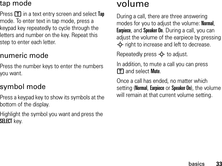 33basicstap modePress M in a text entry screen and select Tap mode. To enter text in tap mode, press a keypad key repeatedly to cycle through the letters and number on the key. Repeat this step to enter each letter.numeric modePress the number keys to enter the numbers you want.symbol modePress a keypad key to show its symbols at the bottom of the display.Highlight the symbol you want and press the SELECT key.volumeDuring a call, there are three answeringmodes for you to adjust the volume: Normal,Earpiece, and Speaker On. During a call, you can adjust the volume of the earpiece by pressing S right to increase and left to decrease.Repeatedly press S to adjust.In addition, to mute a call you can press M and select Mute.Once a call has ended, no matter whichsetting (Normal, Earpiece or Speaker On), the volume will remain at that current volume setting.