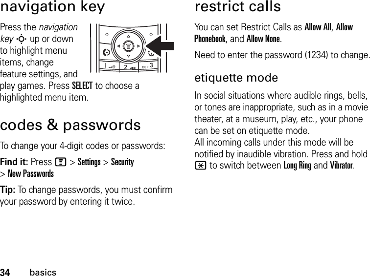 34basicsnavigation keyPress the navigation key S up or down to highlight menu items, change feature settings, and play games. Press SELECT to choose a highlighted menu item.codes &amp; passwordsTo change your 4-digit codes or passwords:Find it: Press M &gt; Settings &gt; Security &gt; New PasswordsTip: To change passwords, you must confirm your password by entering it twice.restrict callsYou can set Restrict Calls as Allow All, Allow Phonebook, and Allow None.Need to enter the password (1234) to change.etiquette modeIn social situations where audible rings, bells, or tones are inappropriate, such as in a movie theater, at a museum, play, etc., your phone can be set on etiquette mode. All incoming calls under this mode will be notified by inaudible vibration. Press and hold * to switch between Long Ring and Vibrator.