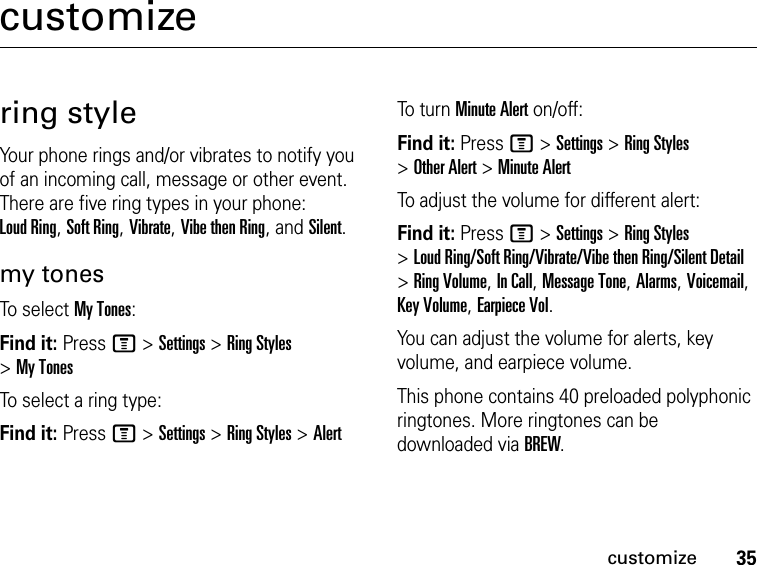 35customizecustomizering styleYour phone rings and/or vibrates to notify you of an incoming call, message or other event. There are five ring types in your phone: Loud Ring, Soft Ring, Vibrate, Vibe then Ring, and Silent.my tonesTo se le ct  My Tones:Find it: Press M &gt; Settings &gt; Ring Styles &gt; My TonesTo select a ring type:Find it: Press M &gt; Settings &gt; Ring Styles &gt; AlertTo tu r n  Minute Alert on/off:Find it: Press M &gt; Settings &gt; Ring Styles &gt; Other Alert &gt; Minute AlertTo adjust the volume for different alert:Find it: Press M &gt; Settings &gt; Ring Styles &gt; Loud Ring/Soft Ring/Vibrate/Vibe then Ring/Silent Detail &gt; Ring Volume, In Call, Message Tone, Alarms, Voicemail, Key Volume, Earpiece Vol.You can adjust the volume for alerts, key volume, and earpiece volume.This phone contains 40 preloaded polyphonic ringtones. More ringtones can be downloaded via BREW.