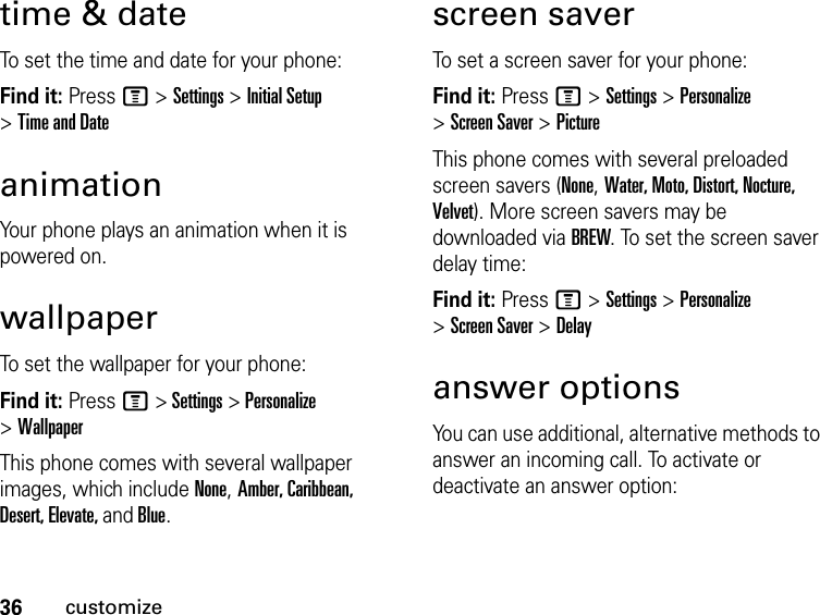 36customizetime &amp; dateTo set the time and date for your phone:Find it: Press M &gt; Settings &gt; Initial Setup &gt; Time and DateanimationYour phone plays an animation when it is powered on.wallpaperTo set the wallpaper for your phone:Find it: Press M &gt; Settings &gt; Personalize &gt; WallpaperThis phone comes with several wallpaper images, which include None, Amber, Caribbean, Desert, Elevate, and Blue.screen saverTo set a screen saver for your phone:Find it: Press M &gt; Settings &gt; Personalize &gt; Screen Saver &gt; PictureThis phone comes with several preloaded screen savers (None, Water, Moto, Distort, Nocture, Velvet). More screen savers may be downloaded via BREW. To set the screen saver delay time:Find it: Press M &gt; Settings &gt; Personalize &gt; Screen Saver &gt; Delayanswer optionsYou can use additional, alternative methods to answer an incoming call. To activate or deactivate an answer option: