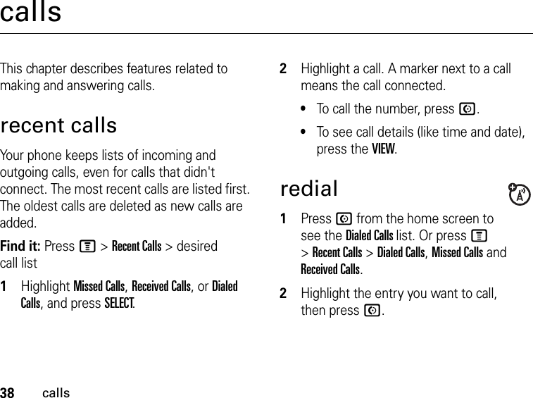 38callscallsThis chapter describes features related to making and answering calls.recent callsYour phone keeps lists of incoming and outgoing calls, even for calls that didn&apos;t connect. The most recent calls are listed first. The oldest calls are deleted as new calls are added.Find it: Press M &gt; Recent Calls &gt; desired call list1Highlight Missed Calls, Received Calls, or Dialed Calls, and press SELECT.2Highlight a call. A marker next to a call means the call connected.•To call the number, press N.•To see call details (like time and date), press the VIEW.redial1Press N from the home screen to see the Dialed Calls list. Or press M &gt; Recent Calls &gt; Dialed Calls, Missed Calls and Received Calls.2Highlight the entry you want to call, then press N.