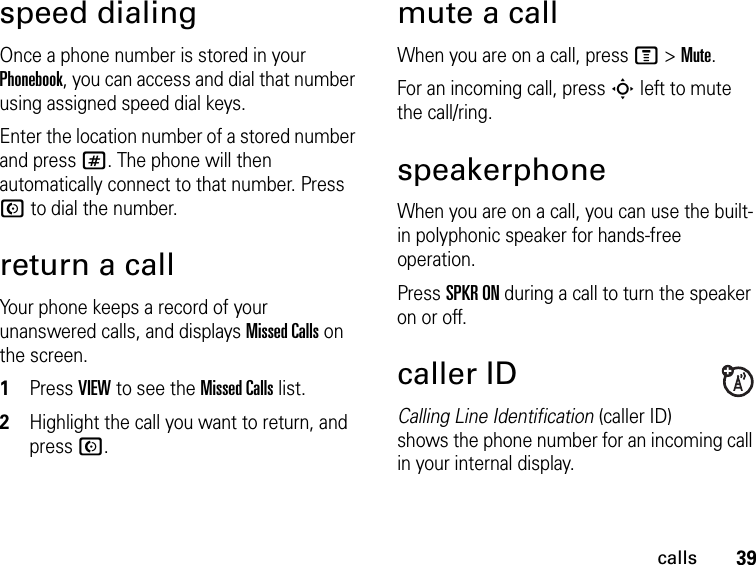 39callsspeed dialingOnce a phone number is stored in your Phonebook, you can access and dial that number using assigned speed dial keys.Enter the location number of a stored number and press #. The phone will then automatically connect to that number. Press N to dial the number.return a callYour phone keeps a record of your unanswered calls, and displays Missed Calls on the screen.1Press VIEW to see the Missed Calls list.2Highlight the call you want to return, and press N.mute a callWhen you are on a call, press M &gt; Mute.For an incoming call, press S left to mute the call/ring.speakerphoneWhen you are on a call, you can use the built-in polyphonic speaker for hands-free operation.Press SPKR ON during a call to turn the speaker on or off.caller IDCalling Line Identification (caller ID) shows the phone number for an incoming call in your internal display.