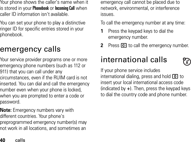 40callsYour phone shows the caller&apos;s name when it is stored in your Phonebook or Incoming Call when caller ID information isn&apos;t available.You can set your phone to play a distinctive ringer ID for specific entries stored in your phonebook.emergency callsYour service provider programs one or more emergency phone numbers (such as 112 or 911) that you can call under any circumstances, even if the RUIM card is not inserted. You can dial and call the emergency number even when your phone is locked, when you are prompted to enter a code or password.Note: Emergency numbers vary with different countries. Your phone&apos;s preprogrammed emergency number(s) may not work in all locations, and sometimes an emergency call cannot be placed due to network, environmental, or interference issues.To call the emergency number at any time:1Press the keypad keys to dial the emergency number.2Press N to call the emergency number.international callsIf your phone service includes international dialing, press and hold 0 to insert your local international access code (indicated by +). Then, press the keypad keys to dial the country code and phone number.